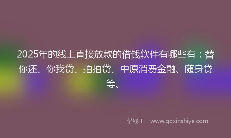 2025年的线上直接放款的借钱软件有哪些有：替你还、你我贷、拍拍贷、中原消费金融、随身贷等。