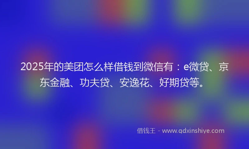 2025年的美团怎么样借钱到微信有：e微贷、京东金融、功夫贷、安逸花、好期贷等。