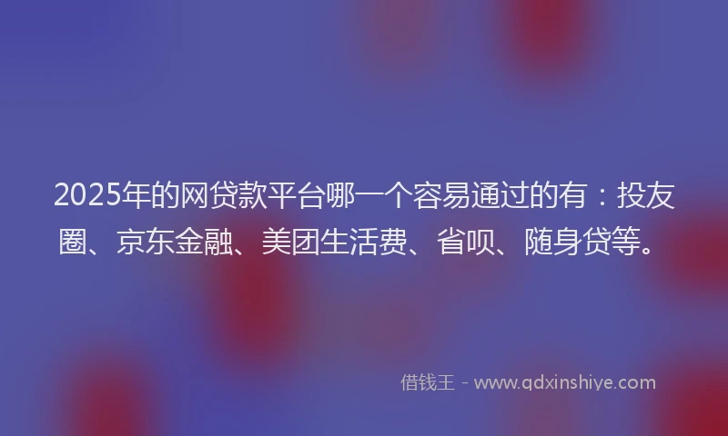 2025年的网贷款平台哪一个容易通过的有：投友圈、京东金融、美团生活费、省呗、随身贷等。