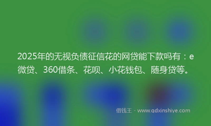 2025年的无视负债征信花的网贷能下款吗有：e微贷、360借条、花呗、小花钱包、随身贷等。