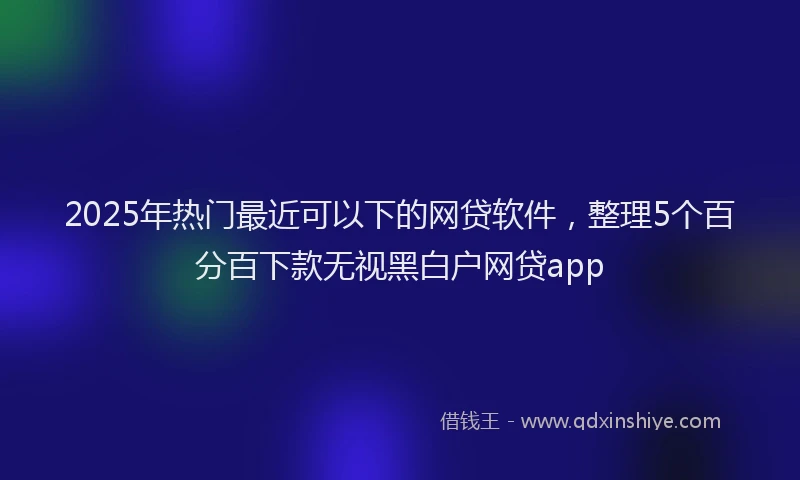 2025年热门最近可以下的网贷软件，整理5个百分百下款无视黑白户网贷app