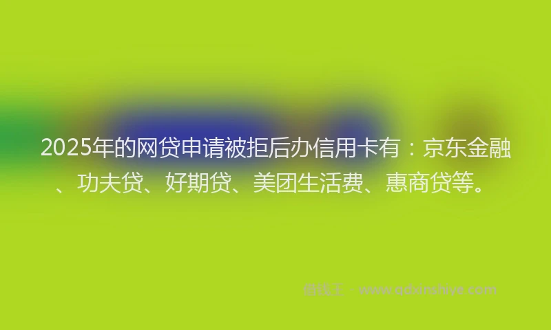 2025年的网贷申请被拒后办信用卡有：京东金融、功夫贷、好期贷、美团生活费、惠商贷等。