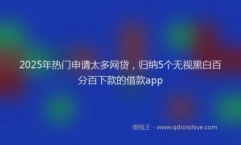 2025年热门申请太多网贷，归纳5个无视黑白百分百下款的借款app