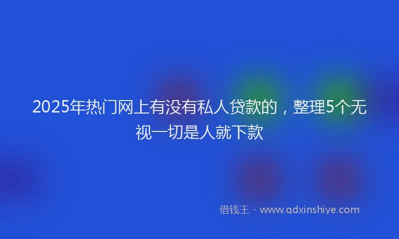2025年热门网上有没有私人贷款的，整理5个无视一切是人就下款
