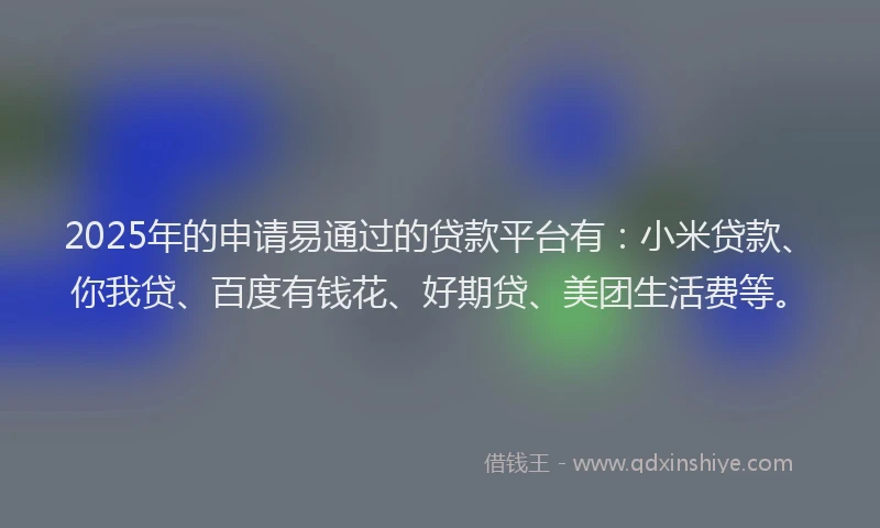 2025年的申请易通过的贷款平台有：小米贷款、你我贷、百度有钱花、好期贷、美团生活费等。