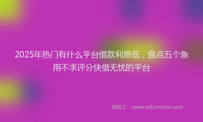 2025年热门有什么平台借款利息低，盘点五个急用不求评分快借无忧的平台
