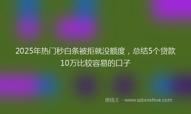 2025年热门秒白条被拒就没额度，总结5个贷款10万比较容易的口子
