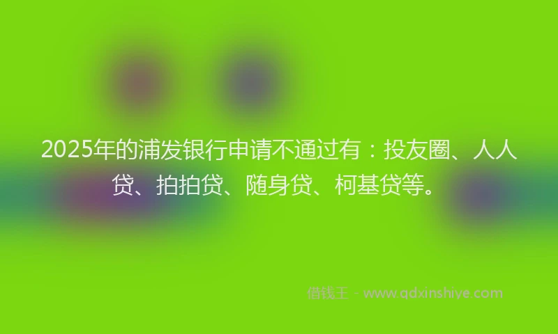 2025年的浦发银行申请不通过有：投友圈、人人贷、拍拍贷、随身贷、柯基贷等。