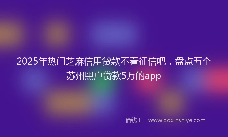 2025年热门芝麻信用贷款不看征信吧，盘点五个苏州黑户贷款5万的app