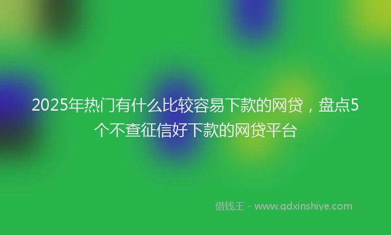 2025年热门有什么比较容易下款的网贷，盘点5个不查征信好下款的网贷平台