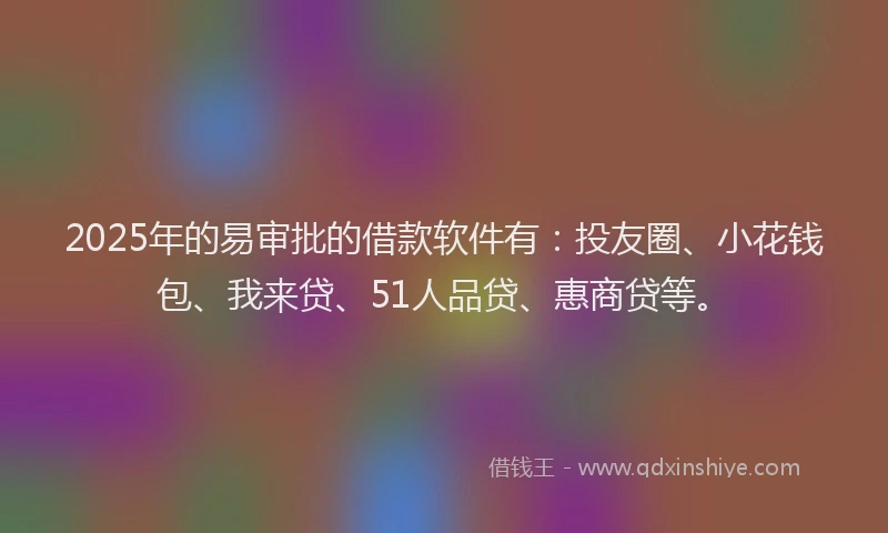 2025年的易审批的借款软件有：投友圈、小花钱包、我来贷、51人品贷、惠商贷等。