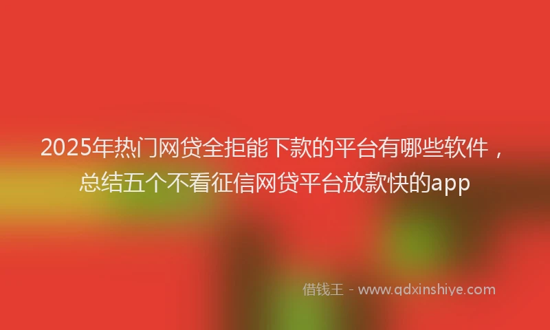 2025年热门网贷全拒能下款的平台有哪些软件，总结五个不看征信网贷平台放款快的app