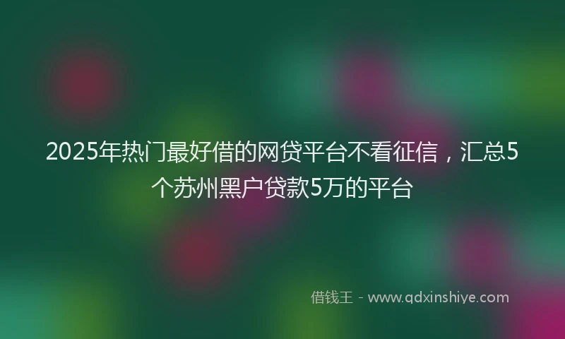 2025年热门最好借的网贷平台不看征信，汇总5个苏州黑户贷款5万的平台