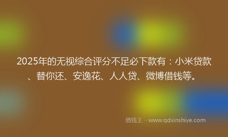 2025年的无视综合评分不足必下款有：小米贷款、替你还、安逸花、人人贷、微博借钱等。