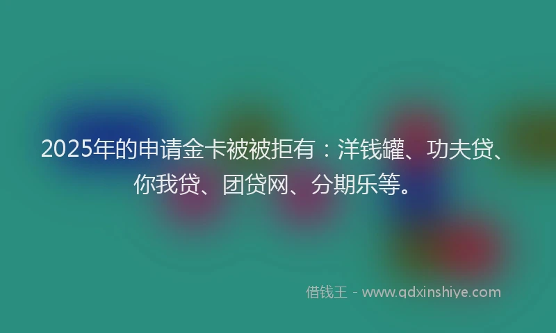 2025年的申请金卡被被拒有：洋钱罐、功夫贷、你我贷、团贷网、分期乐等。