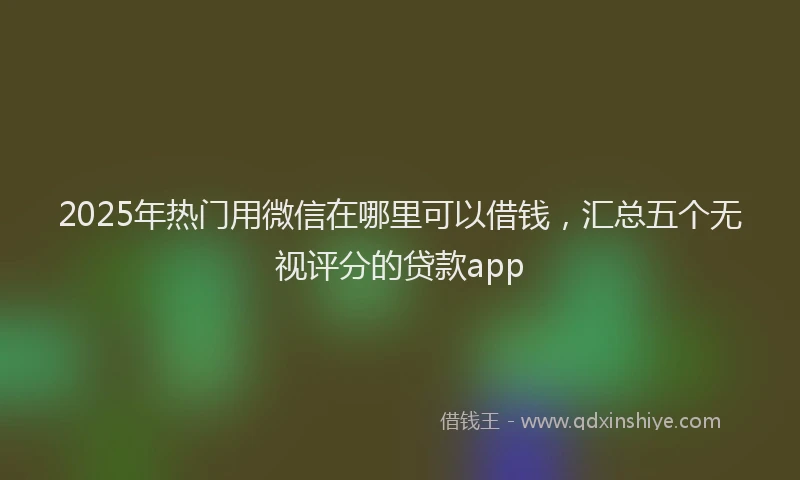 2025年热门用微信在哪里可以借钱，汇总五个无视评分的贷款app