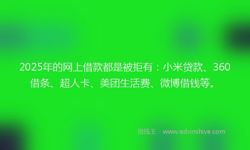 2025年的网上借款都是被拒有：小米贷款、360借条、超人卡、美团生活费、微博借钱等。