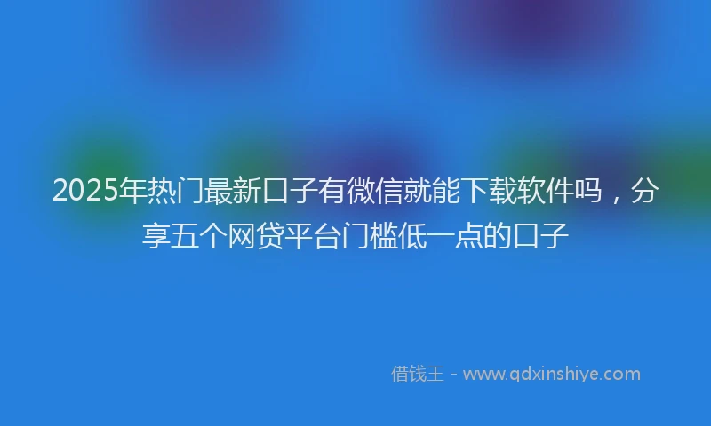 2025年热门最新口子有微信就能下载软件吗，分享五个网贷平台门槛低一点的口子