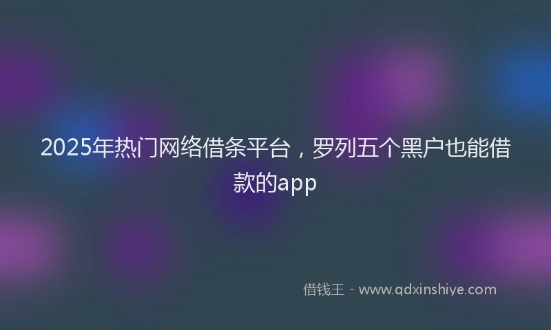 2025年热门网络借条平台，罗列五个黑户也能借款的app