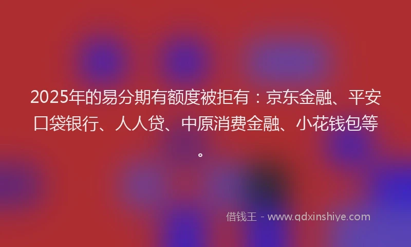 2025年的易分期有额度被拒有：京东金融、平安口袋银行、人人贷、中原消费金融、小花钱包等。