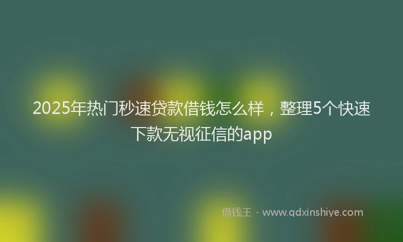 2025年热门秒速贷款借钱怎么样，整理5个快速下款无视征信的app