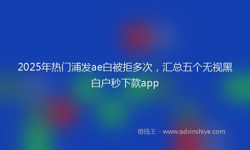 2025年热门浦发ae白被拒多次，汇总五个无视黑白户秒下款app