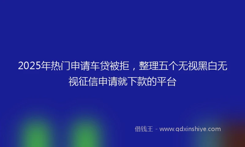 2025年热门申请车贷被拒，整理五个无视黑白无视征信申请就下款的平台
