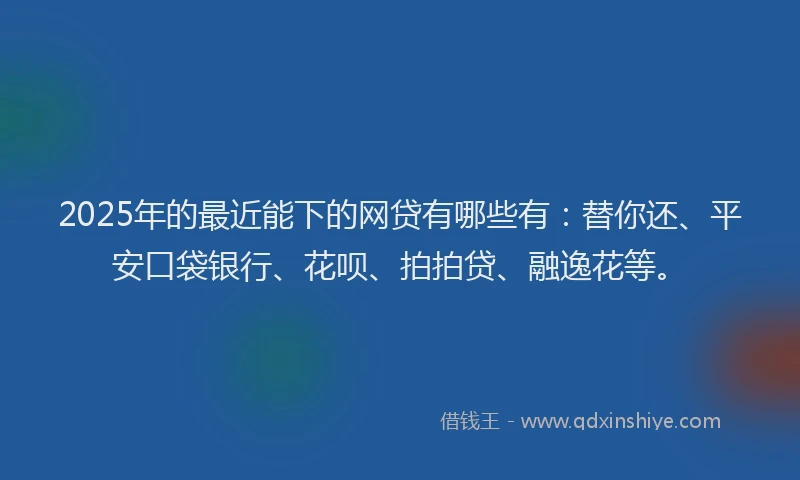 2025年的最近能下的网贷有哪些有：替你还、平安口袋银行、花呗、拍拍贷、融逸花等。