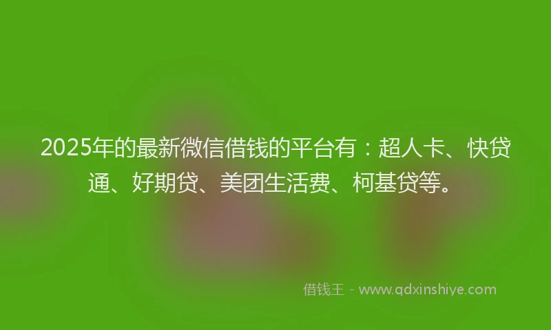 2025年的最新微信借钱的平台有：超人卡、快贷通、好期贷、美团生活费、柯基贷等。