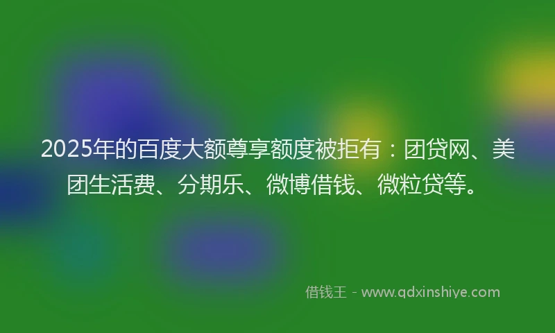2025年的百度大额尊享额度被拒有：团贷网、美团生活费、分期乐、微博借钱、微粒贷等。