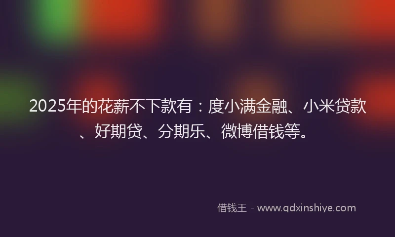 2025年的花薪不下款有：度小满金融、小米贷款、好期贷、分期乐、微博借钱等。