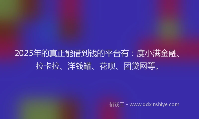 2025年的真正能借到钱的平台有：度小满金融、拉卡拉、洋钱罐、花呗、团贷网等。