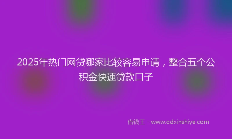 2025年热门网贷哪家比较容易申请，整合五个公积金快速贷款口子