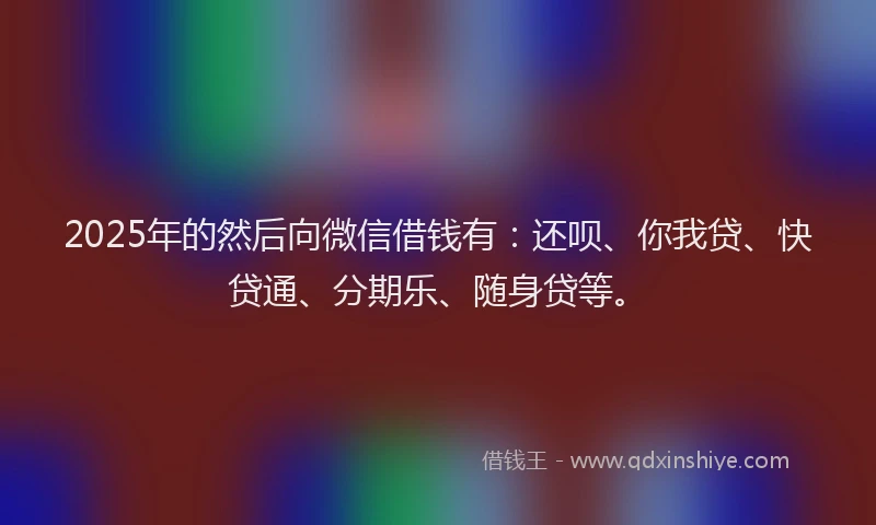 2025年的然后向微信借钱有：还呗、你我贷、快贷通、分期乐、随身贷等。