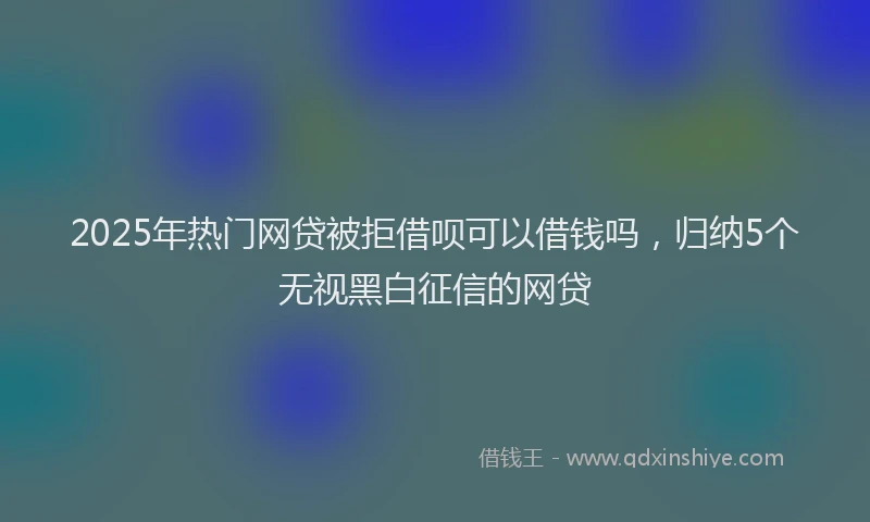 2025年热门网贷被拒借呗可以借钱吗，归纳5个无视黑白征信的网贷