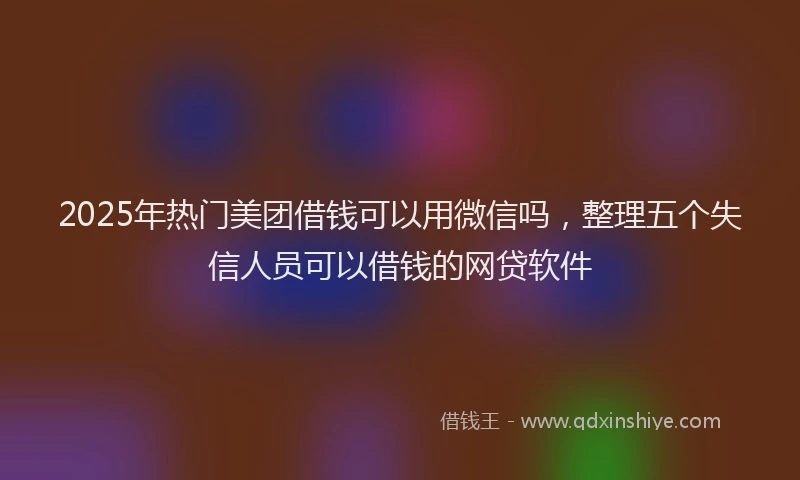 2025年热门美团借钱可以用微信吗，整理五个失信人员可以借钱的网贷软件