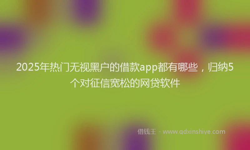 2025年热门无视黑户的借款app都有哪些，归纳5个对征信宽松的网贷软件