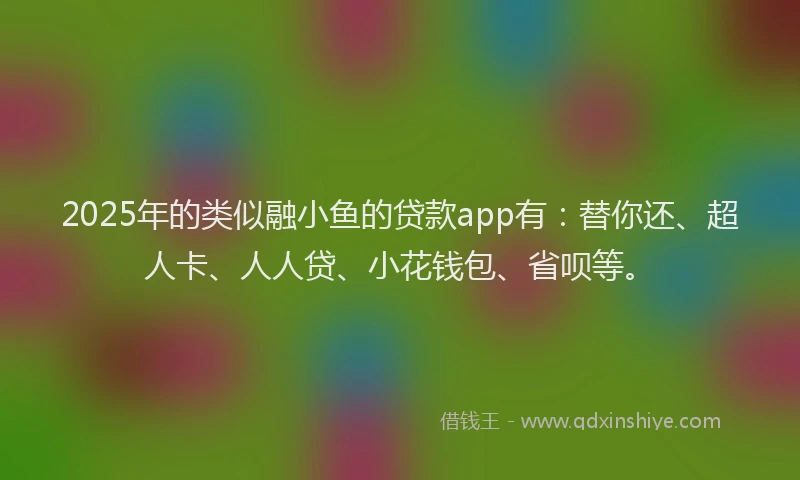 2025年的类似融小鱼的贷款app有：替你还、超人卡、人人贷、小花钱包、省呗等。