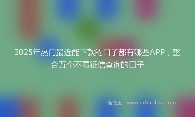 2025年热门最近能下款的口子都有哪些APP，整合五个不看征信查询的口子