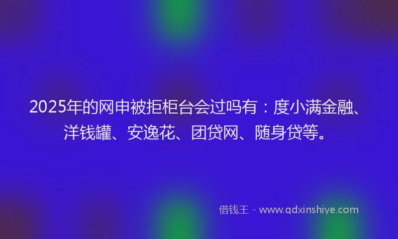 2025年的网申被拒柜台会过吗有：度小满金融、洋钱罐、安逸花、团贷网、随身贷等。