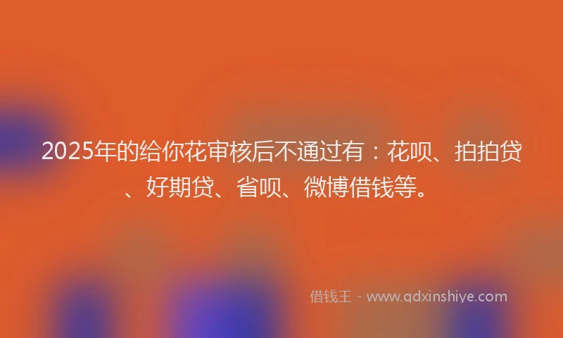 2025年的给你花审核后不通过有：花呗、拍拍贷、好期贷、省呗、微博借钱等。