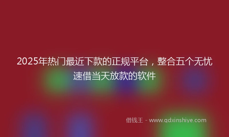 2025年热门最近下款的正规平台，整合五个无忧速借当天放款的软件