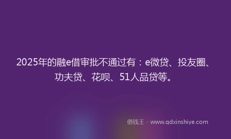 2025年的融e借审批不通过有：e微贷、投友圈、功夫贷、花呗、51人品贷等。