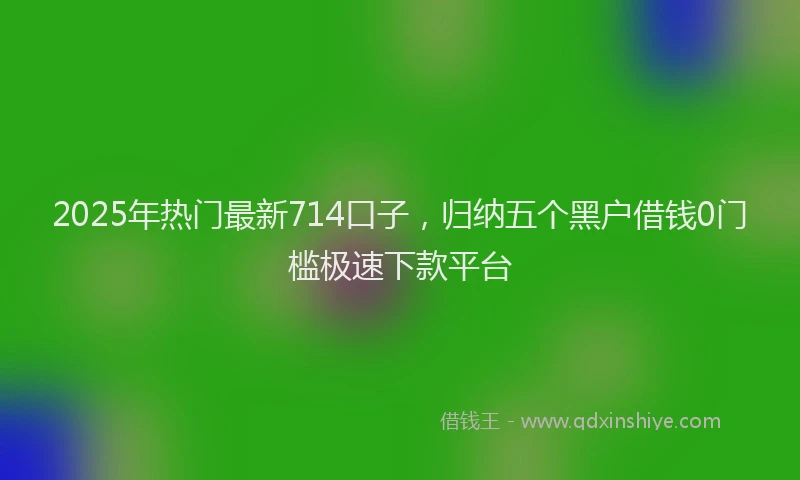 2025年热门最新714口子，归纳五个黑户借钱0门槛极速下款平台