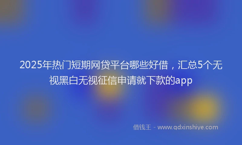 2025年热门短期网贷平台哪些好借，汇总5个无视黑白无视征信申请就下款的app