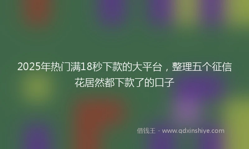 2025年热门满18秒下款的大平台，整理五个征信花居然都下款了的口子