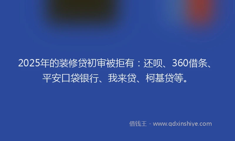 2025年的装修贷初审被拒有：还呗、360借条、平安口袋银行、我来贷、柯基贷等。