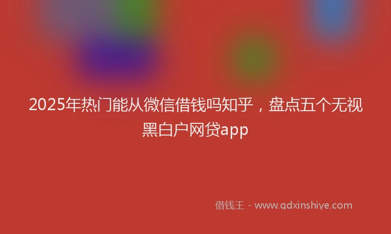 2025年热门能从微信借钱吗知乎，盘点五个无视黑白户网贷app
