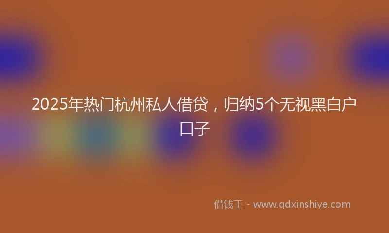 2025年热门杭州私人借贷，归纳5个无视黑白户口子
