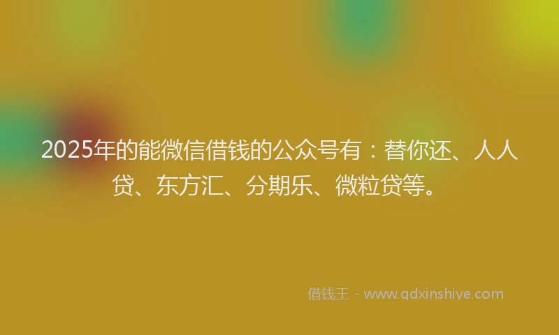 2025年的能微信借钱的公众号有：替你还、人人贷、东方汇、分期乐、微粒贷等。
